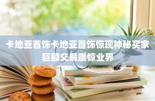 卡地亚首饰卡地亚首饰惊现神秘买家巨额交易震惊业界