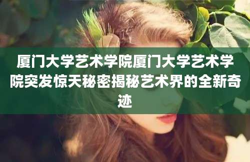 厦门大学艺术学院厦门大学艺术学院突发惊天秘密揭秘艺术界的全新奇迹