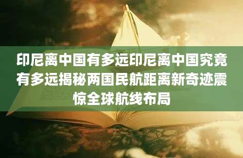 印尼离中国有多远印尼离中国究竟有多远揭秘两国民航距离新奇迹震惊全球航线布局