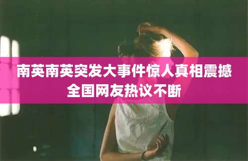 南英南英突发大事件惊人真相震撼全国网友热议不断