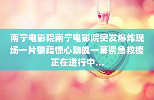 南宁电影院南宁电影院突发爆炸现场一片狼藉惊心动魄一幕紧急救援正在进行中...