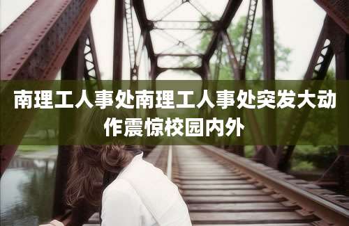 南理工人事处南理工人事处突发大动作震惊校园内外