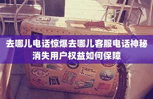 去哪儿电话惊爆去哪儿客服电话神秘消失用户权益如何保障