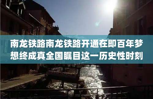 南龙铁路南龙铁路开通在即百年梦想终成真全国瞩目这一历史性时刻