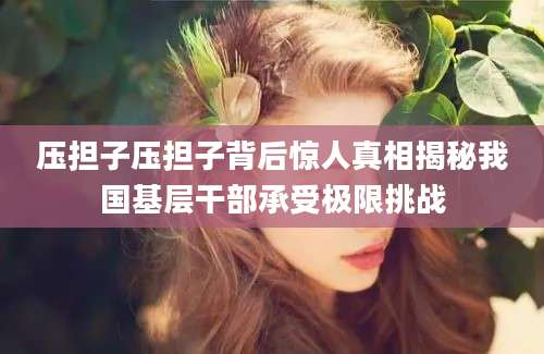 压担子压担子背后惊人真相揭秘我国基层干部承受极限挑战