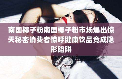 南国椰子粉南国椰子粉市场爆出惊天秘密消费者惊呼健康饮品竟成隐形陷阱