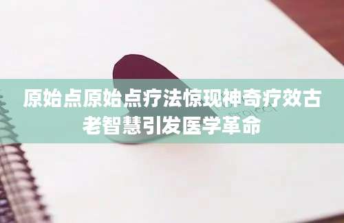 原始点原始点疗法惊现神奇疗效古老智慧引发医学革命