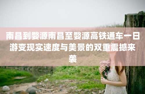 南昌到婺源南昌至婺源高铁通车一日游变现实速度与美景的双重震撼来袭
