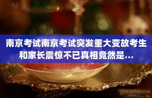 南京考试南京考试突发重大变故考生和家长震惊不已真相竟然是...
