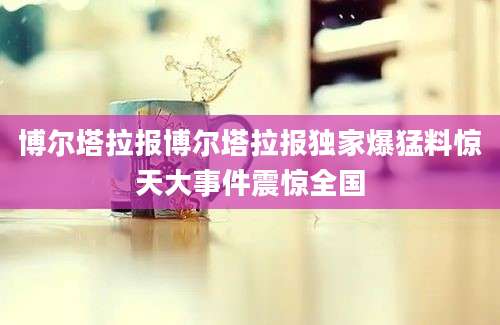 博尔塔拉报博尔塔拉报独家爆猛料惊天大事件震惊全国