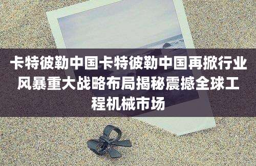 卡特彼勒中国卡特彼勒中国再掀行业风暴重大战略布局揭秘震撼全球工程机械市场