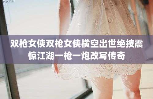 双枪女侠双枪女侠横空出世绝技震惊江湖一枪一炮改写传奇