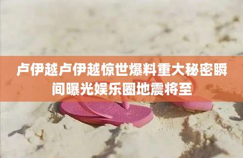卢伊越卢伊越惊世爆料重大秘密瞬间曝光娱乐圈地震将至