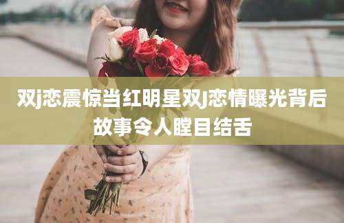 双j恋震惊当红明星双J恋情曝光背后故事令人瞠目结舌