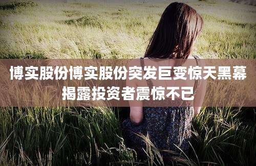 博实股份博实股份突发巨变惊天黑幕揭露投资者震惊不已