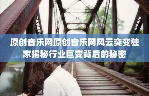 原创音乐网原创音乐网风云突变独家揭秘行业巨变背后的秘密