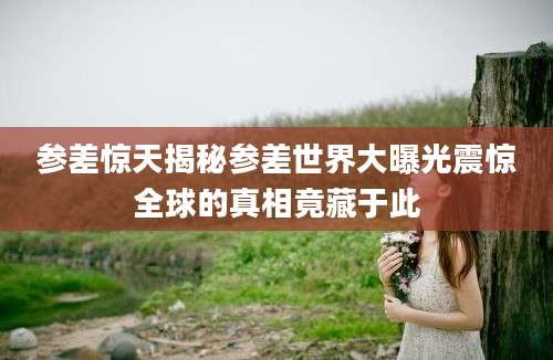 参差惊天揭秘参差世界大曝光震惊全球的真相竟藏于此