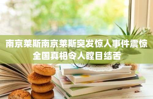 南京莱斯南京莱斯突发惊人事件震惊全国真相令人瞠目结舌