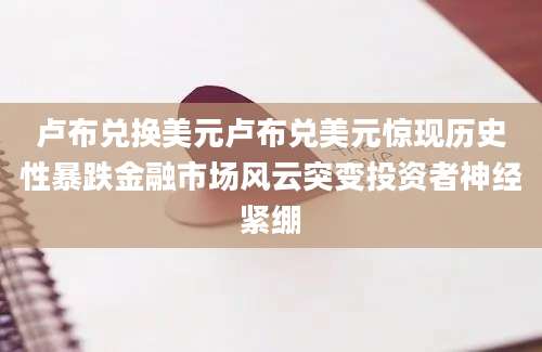 卢布兑换美元卢布兑美元惊现历史性暴跌金融市场风云突变投资者神经紧绷