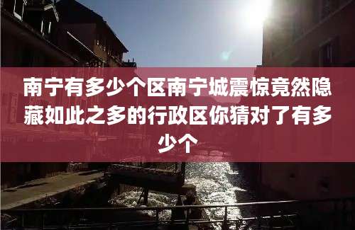 南宁有多少个区南宁城震惊竟然隐藏如此之多的行政区你猜对了有多少个