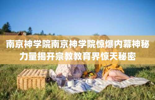 南京神学院南京神学院惊爆内幕神秘力量揭开宗教教育界惊天秘密