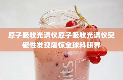 原子吸收光谱仪原子吸收光谱仪突破性发现震惊全球科研界