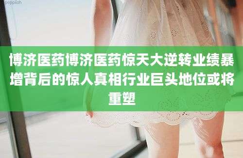 博济医药博济医药惊天大逆转业绩暴增背后的惊人真相行业巨头地位或将重塑