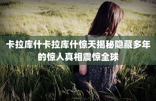 卡拉库什卡拉库什惊天揭秘隐藏多年的惊人真相震惊全球