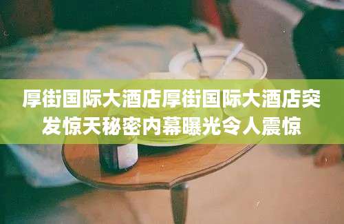 厚街国际大酒店厚街国际大酒店突发惊天秘密内幕曝光令人震惊