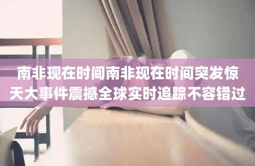 南非现在时间南非现在时间突发惊天大事件震撼全球实时追踪不容错过