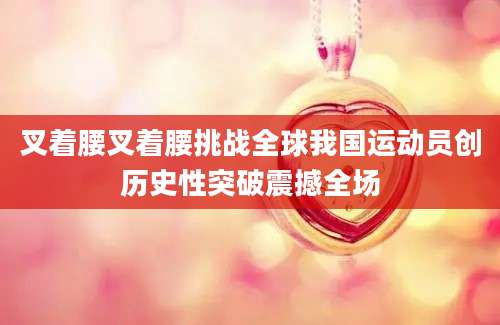 叉着腰叉着腰挑战全球我国运动员创历史性突破震撼全场