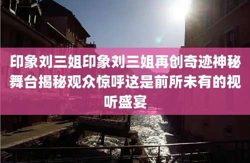 印象刘三姐印象刘三姐再创奇迹神秘舞台揭秘观众惊呼这是前所未有的视听盛宴