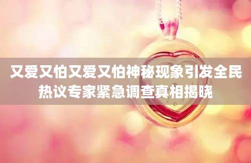又爱又怕又爱又怕神秘现象引发全民热议专家紧急调查真相揭晓