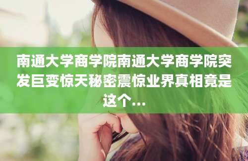 南通大学商学院南通大学商学院突发巨变惊天秘密震惊业界真相竟是这个...