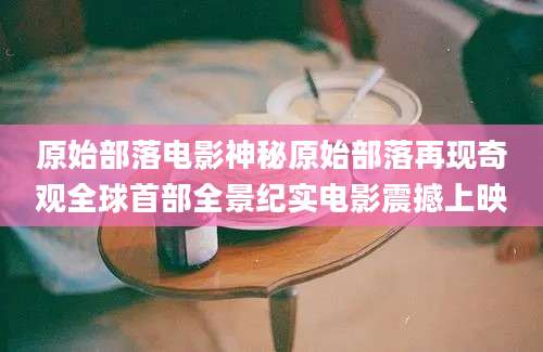 原始部落电影神秘原始部落再现奇观全球首部全景纪实电影震撼上映