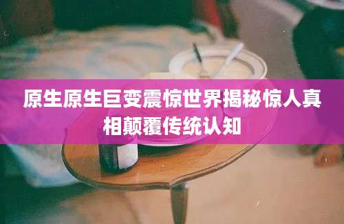 原生原生巨变震惊世界揭秘惊人真相颠覆传统认知