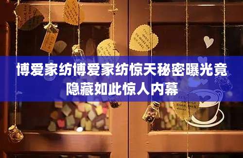 博爱家纺博爱家纺惊天秘密曝光竟隐藏如此惊人内幕