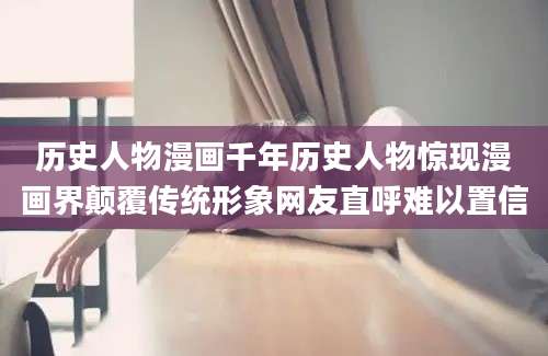 历史人物漫画千年历史人物惊现漫画界颠覆传统形象网友直呼难以置信