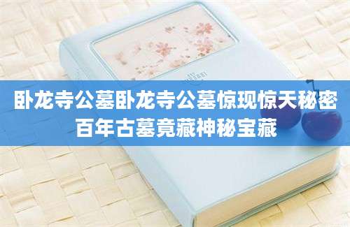 卧龙寺公墓卧龙寺公墓惊现惊天秘密百年古墓竟藏神秘宝藏