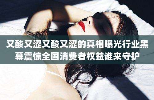 又酸又涩又酸又涩的真相曝光行业黑幕震惊全国消费者权益谁来守护
