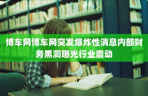 博车网博车网突发爆炸性消息内部财务黑洞曝光行业震动