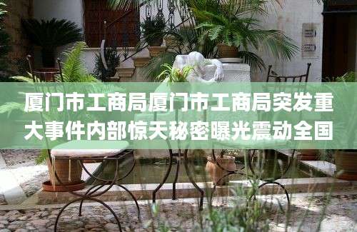 厦门市工商局厦门市工商局突发重大事件内部惊天秘密曝光震动全国