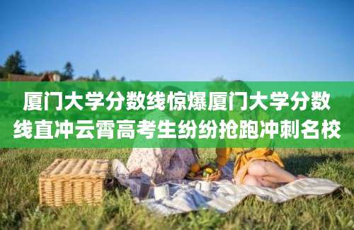 厦门大学分数线惊爆厦门大学分数线直冲云霄高考生纷纷抢跑冲刺名校