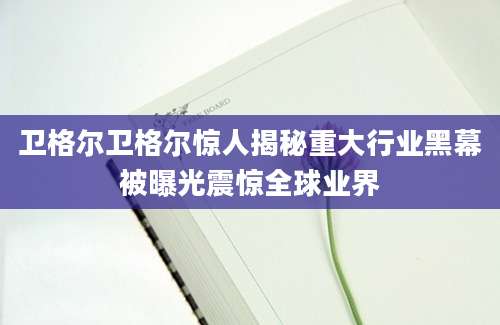 卫格尔卫格尔惊人揭秘重大行业黑幕被曝光震惊全球业界