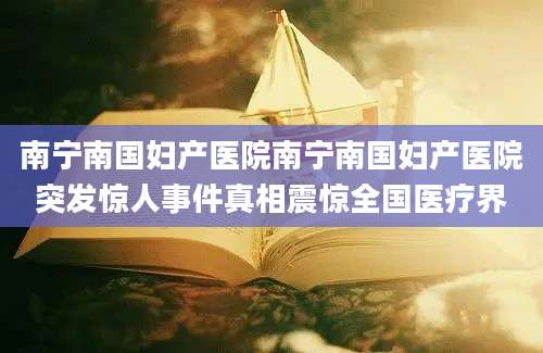 南宁南国妇产医院南宁南国妇产医院突发惊人事件真相震惊全国医疗界