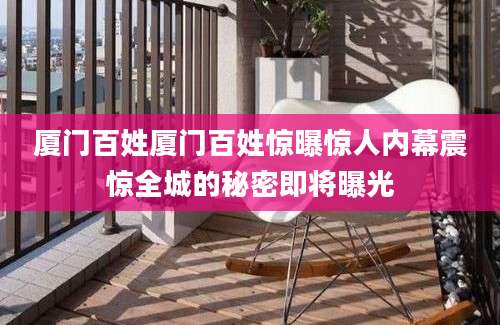 厦门百姓厦门百姓惊曝惊人内幕震惊全城的秘密即将曝光
