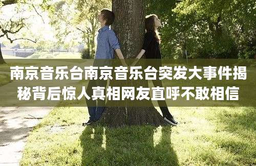 南京音乐台南京音乐台突发大事件揭秘背后惊人真相网友直呼不敢相信