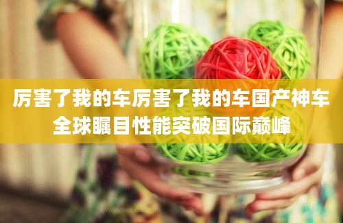 厉害了我的车厉害了我的车国产神车全球瞩目性能突破国际巅峰