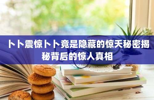 卜卜震惊卜卜竟是隐藏的惊天秘密揭秘背后的惊人真相