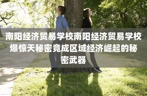 南阳经济贸易学校南阳经济贸易学校爆惊天秘密竟成区域经济崛起的秘密武器